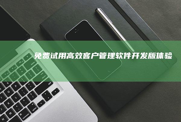 免费试用：高效客户管理软件开发版体验